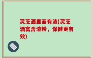 灵芝酒里面有渣(灵芝酒富含渣粉，保健更有效)