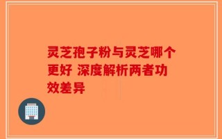 灵芝孢子粉与灵芝哪个更好 深度解析两者功效差异