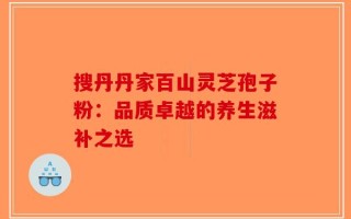 搜丹丹家百山灵芝孢子粉：品质卓越的养生滋补之选
