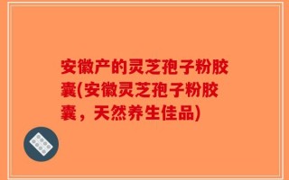 安徽产的灵芝孢子粉胶囊(安徽灵芝孢子粉胶囊，天然养生佳品)