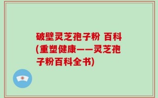 破壁灵芝孢子粉 百科(重塑健康——灵芝孢子粉百科全书)