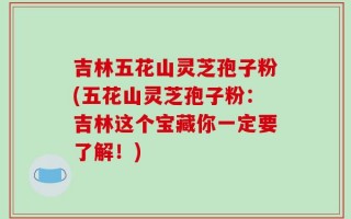 吉林五花山灵芝孢子粉(五花山灵芝孢子粉：吉林这个宝藏你一定要了解！)