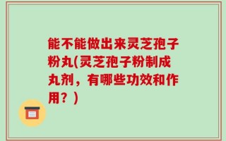 能不能做出来灵芝孢子粉丸(灵芝孢子粉制成丸剂，有哪些功效和作用？)