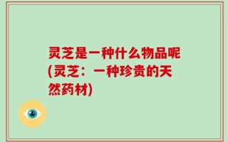 灵芝是一种什么物品呢(灵芝：一种珍贵的天然药材)