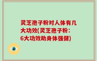 灵芝孢子粉对人体有几大功效(灵芝孢子粉：6大功效助身体强健)