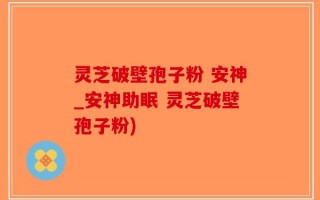灵芝破壁孢子粉 安神_安神助眠 灵芝破壁孢子粉)