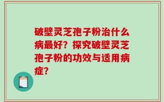 破壁灵芝孢子粉治什么病最好？探究破壁灵芝孢子粉的功效与适用病症？