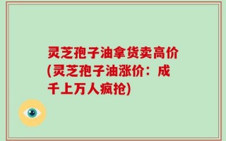 灵芝孢子油拿货卖高价(灵芝孢子油涨价：成千上万人疯抢)