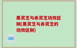 黑灵芝与赤灵芝功效区别(黑灵芝与赤灵芝的功效区别)