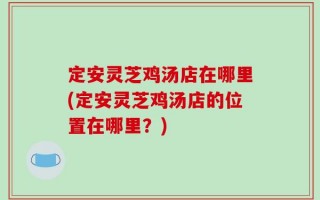 定安灵芝鸡汤店在哪里(定安灵芝鸡汤店的位置在哪里？)