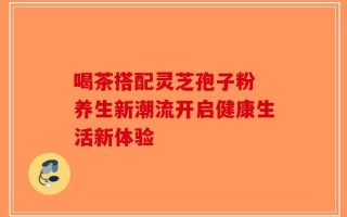 喝茶搭配灵芝孢子粉 养生新潮流开启健康生活新体验