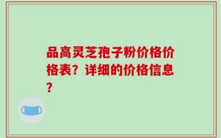 品高灵芝孢子粉价格价格表？详细的价格信息？