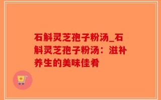 石斛灵芝孢子粉汤_石斛灵芝孢子粉汤：滋补养生的美味佳肴