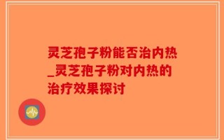 灵芝孢子粉能否治内热_灵芝孢子粉对内热的治疗效果探讨