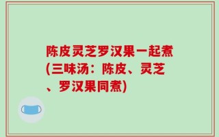 陈皮灵芝罗汉果一起煮(三味汤：陈皮、灵芝、罗汉果同煮)