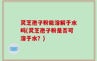 灵芝孢子粉能溶解于水吗(灵芝孢子粉是否可溶于水？)