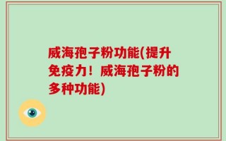 威海孢子粉功能(提升免疫力！威海孢子粉的多种功能)