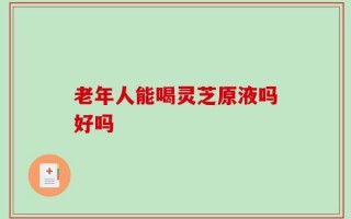 老年人能喝灵芝原液吗好吗