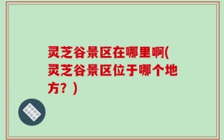 灵芝谷景区在哪里啊(灵芝谷景区位于哪个地方？)