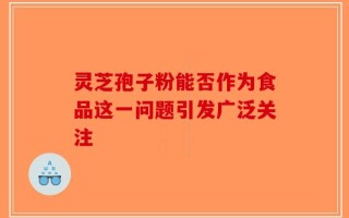 灵芝孢子粉能否作为食品这一问题引发广泛关注