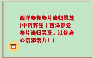西洋参党参片当归灵芝(中药养生丨西洋参党参片当归灵芝，让你身心倍添活力！)
