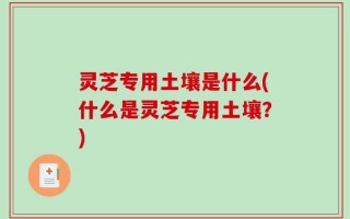 灵芝专用土壤是什么(什么是灵芝专用土壤？)