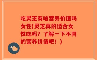 吃灵芝有啥营养价值吗女性(灵芝真的适合女性吃吗？了解一下不同的营养价值吧！)