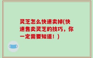灵芝怎么快速卖掉(快速售卖灵芝的技巧，你一定需要知道！)