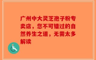 广州中大灵芝孢子粉专卖店，您不可错过的自然养生之道，无需太多解读