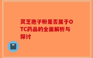 灵芝孢子粉是否属于OTC药品的全面解析与探讨