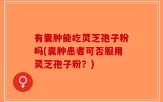 有囊肿能吃灵芝孢子粉吗(囊肿患者可否服用灵芝孢子粉？)