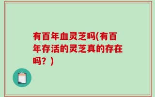 有百年血灵芝吗(有百年存活的灵芝真的存在吗？)