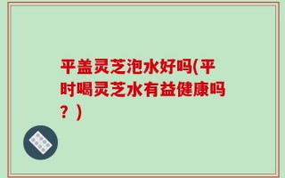 平盖灵芝泡水好吗(平时喝灵芝水有益健康吗？)