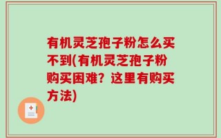 有机灵芝孢子粉怎么买不到(有机灵芝孢子粉购买困难？这里有购买方法)