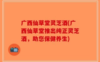 广西仙草堂灵芝酒(广西仙草堂推出纯正灵芝酒，助您保健养生)