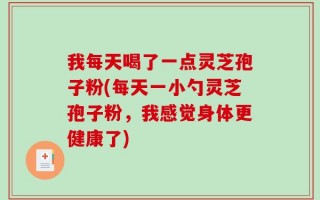 我每天喝了一点灵芝孢子粉(每天一小勺灵芝孢子粉，我感觉身体更健康了)