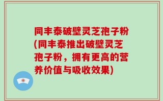 同丰泰破壁灵芝孢子粉(同丰泰推出破壁灵芝孢子粉，拥有更高的营养价值与吸收效果)