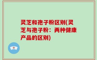 灵芝和孢子粉区别(灵芝与孢子粉：两种健康产品的区别)