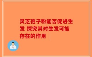 灵芝孢子粉能否促进生发 探究其对生发可能存在的作用