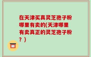 在天津买真灵芝孢子粉哪里有卖的(天津哪里有卖真正的灵芝孢子粉？)