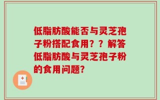 低脂肪酸能否与灵芝孢子粉搭配食用？？解答低脂肪酸与灵芝孢子粉的食用问题？