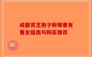 成都灵芝孢子粉哪里有售全指南与购买推荐