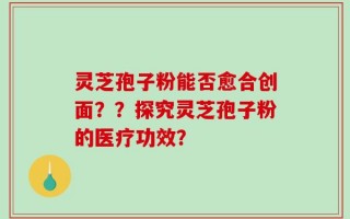 灵芝孢子粉能否愈合创面？？探究灵芝孢子粉的医疗功效？