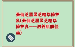 荟仙芝黑灵芝精华修护乳(荟仙芝黑灵芝精华修护乳——滋养肌肤佳品)