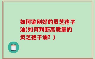 如何鉴别好的灵芝孢子油(如何判断高质量的灵芝孢子油？)
