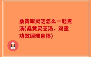 桑黄跟灵芝怎么一起煮汤(桑黄灵芝汤，双重功效调理身体)