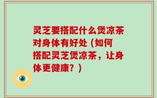 灵芝要搭配什么煲凉茶对身体有好处 (如何搭配灵芝煲凉茶，让身体更健康？)