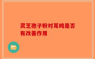 灵芝孢子粉对耳鸣是否有改善作用
