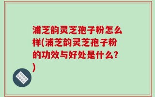浦芝韵灵芝孢子粉怎么样(浦芝韵灵芝孢子粉的功效与好处是什么？)