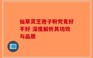 仙草灵芝孢子粉究竟好不好 深度解析其功效与品质